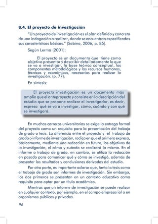 96
8.4. El proyecto de investigación
“Un proyecto de investigación es el plan definido y concreto
de una indagación a realizar, donde se encuentran especificadas
sus características básicas.” (Sabino, 2006, p. 85).
Según Lerma (2001):
El proyecto es un documento que tiene como
objetivo presentar y describir detalladamente lo que
se va a investigar, la base teórica conceptual, los
componentes metodológicos y los recursos humanos,
técnicos y económicos, necesarios para realizar la
investigación. (p. 77).
En síntesis:
	 El proyecto investigación es un documento más
amplio que el anteproyecto y consiste en la descripción del
estudio que se propone realizar el investigador, es decir,
expresa qué se va a investigar, cómo, cuándo y con qué
se investigará.
En muchas carreras universitarias se exige la entrega formal
del proyecto como un requisito para la presentación del trabajo
de grado o tesis. La diferencia entre el proyecto y el trabajo de
gradooinformedeinvestigación,radicaenqueelprimeroexpresa,
básicamente, mediante una redacción en futuro, los objetivos de
la investigación, el cómo y cuándo se realizará la misma. En el
informe o trabajo de grado, en cambio, se utiliza la redacción
en pasado para comunicar qué y cómo se investigó, además de
presentar los resultados y conclusiones derivadas del estudio.
Por otra parte, es importante aclarar que, tanto la tesis como
el trabajo de grado son informes de investigación. Sin embargo,
los dos primeros se presentan en un contexto educativo como
requisito para optar por un título académico.
Mientras que un informe de investigación se puede realizar
en cualquier contexto, por ejemplo, en el campo empresarial o en
organismos públicos y privados.
 