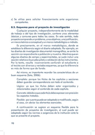 98
c)  Se utiliza para solicitar financiamiento ante organismos
competentes.
8.5. Esquema para el proyecto de investigación
Cualquier proyecto, independientemente de la modalidad
de trabajo o del tipo de investigación, contiene unos elementos
básicos y comunes para todos los casos. En este sentido, todo
proyectocomprendeunproblema,unosobjetivos,unajustificación,
un marco teórico o conceptual y un marco metodológico o método.
Es precisamente, en el marco metodológico, donde se
establece la diferencia según el diseño adoptado. Por ejemplo, en
los diseños de investigación documental monográfica, se omite la
sección correspondiente a población y muestra. Mientras que en
algunos diseños de campo y experimentales, se suele incluir una
sección relativa a la prueba piloto o validación de los instrumentos.
Por lo tanto, resulta inconveniente confundir al estudiante o
al tesista con diversos y variados esquemas, ya que la diferencia
es más de forma que de fondo.
Así mismo, es importante recordar las características de un
buen esquema (Soto, 2006):
Completo: porque los títulos de los capítulos y secciones
deben guardar correspondencia con todo el contenido.
Lógico: ya que los títulos deben estar organizados y
relacionados según el contenido de cada capítulo.
Concreto:debidoaquecadatítulodebeexpresarconprecisión
los aspectos tratados.
Flexible: porcuantopuedeseradaptadoomodificado,según
el caso, sin obviar los elementos esenciales.
A continuación se sugiere un esquema flexible para la
presentación de proyectos de investigación, el cual puede ser
adaptado según las normas o exigencias de la institución ante la
que se presenta el proyecto.
 