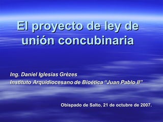 El proyecto de ley de unión concubinaria Ing. Daniel Iglesias Grèzes Instituto Arquidiocesano de Bioética “Juan Pablo II” Obispado de Salto, 21 de octubre de 2007. 