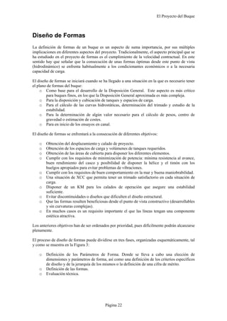 El Proyecto del Buque
Página 22
Diseño de Formas
La definición de formas de un buque es un aspecto de suma importancia, por sus múltiples
implicaciones en diferentes aspectos del proyecto. Tradicionalmente, el aspecto principal que se
ha estudiado en el proyecto de formas es el cumplimiento de la velocidad contractual. En este
sentido hay que señalar que la consecución de unas formas óptimas desde este punto de vista
(hidrodinámico) se enfrenta habitualmente a los condicionantes económicos o a la necesaria
capacidad de carga.
El diseño de formas se iniciará cuando se ha llegado a una situación en la que es necesario tener
el plano de formas del buque:
o Como base para el desarrollo de la Disposición General. Este aspecto es más crítico
para buques finos, en los que la Disposición General aproximada es más compleja.
o Para la disposición y cubicación de tanques y espacios de carga.
o Para el cálculo de las curvas hidrostáticas, determinación del trimado y estudio de la
estabilidad.
o Para la determinación de algún valor necesario para el cálculo de pesos, centro de
gravedad o estimación de costes.
o Para en inicio de los ensayos en canal.
El diseño de formas se enfrentará a la consecución de diferentes objetivos:
o Obtención del desplazamiento y calado de proyecto.
o Obtención de los espacios de carga y volúmenes de tanques requeridos.
o Obtención de las áreas de cubierta para disponer los diferentes elementos.
o Cumplir con los requisitos de minimización de potencia: mínima resistencia al avance,
buen rendimiento del casco y posibilidad de disponer la hélice y el timón con los
huelgos apropiados para evitar problemas de vibraciones.
o Cumplir con los requisitos de buen comportamiento en la mar y buena maniobrabilidad.
o Una situación de XCC que permita tener un trimado satisfactorio en cada situación de
carga.
o Disponer de un KM para los calados de operación que asegure una estabilidad
suficiente.
o Evitar discontinuidades o diseños que dificulten el diseño estructural.
o Que las formas resulten beneficiosas desde el punto de vista constructivo (desarrollables
y sin curvaturas complejas).
o En muchos casos es un requisito importante el que las líneas tengan una componente
estética atractiva.
Los anteriores objetivos han de ser ordenados por prioridad, pues difícilmente podrán alcanzarse
plenamente.
El proceso de diseño de formas puede dividirse en tres fases, organizadas esquemáticamente, tal
y como se muestra en la Figura 3:
o Definición de los Parámetros de Forma. Donde se lleva a cabo una elección de
dimensiones y parámetros de forma, así como una definición de los criterios específicos
de diseño y de la jerarquía de los mismos o la definición de una cifra de mérito.
o Definición de las formas.
o Evaluación técnica.
 