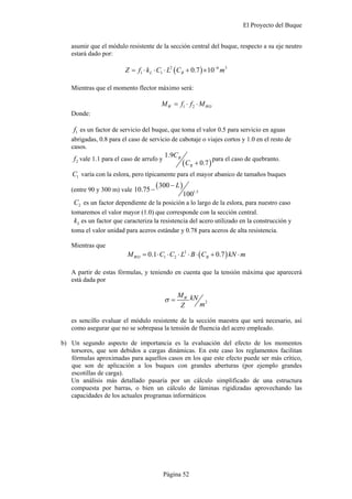 El Proyecto del Buque
Página 52
asumir que el módulo resistente de la sección central del buque, respecto a su eje neutro
estará dado por:
( )2 6 3
1 1 0.7 10L BZ f k C L C m−
= ⋅ ⋅ ⋅ + ×
Mientras que el momento flector máximo será:
1 2W WOM f f M= ⋅ ⋅
Donde:
1f es un factor de servicio del buque, que toma el valor 0.5 para servicio en aguas
abrigadas, 0.8 para el caso de servicio de cabotaje o viajes cortos y 1.0 en el resto de
casos.
2f vale 1.1 para el caso de arrufo y
( )
1.9
0.7
B
B
C
C +
para el caso de quebranto.
1C varía con la eslora, pero típicamente para el mayor abanico de tamaños buques
(entre 90 y 300 m) vale
( )
1.5
300
10.75
100
L−
−
2C es un factor dependiente de la posición a lo largo de la eslora, para nuestro caso
tomaremos el valor mayor (1.0) que corresponde con la sección central.
Lk es un factor que caracteriza la resistencia del acero utilizado en la construcción y
toma el valor unidad para aceros estándar y 0.78 para aceros de alta resistencia.
Mientras que
( )2
1 20.1 0.7WO BM C C L B C kN m= ⋅ ⋅ ⋅ ⋅ ⋅ + ⋅
A partir de estas fórmulas, y teniendo en cuenta que la tensión máxima que aparecerá
está dada por
2
WM kN
mZ
σ =
es sencillo evaluar el módulo resistente de la sección maestra que será necesario, así
como asegurar que no se sobrepasa la tensión de fluencia del acero empleado.
b) Un segundo aspecto de importancia es la evaluación del efecto de los momentos
torsores, que son debidos a cargas dinámicas. En este caso los reglamentos facilitan
fórmulas aproximadas para aquellos casos en los que este efecto puede ser más crítico,
que son de aplicación a los buques con grandes aberturas (por ejemplo grandes
escotillas de carga).
Un análisis más detallado pasaría por un cálculo simplificado de una estructura
compuesta por barras, o bien un cálculo de láminas rigidizadas aprovechando las
capacidades de los actuales programas informáticos
 