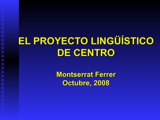 EL PROYECTO LINGÜÍSTICO DE CENTRO Montserrat Ferrer Octubre, 2008 