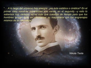 “… . A lo largo del universo hay energía: ¿es ésta estática o cinética? En el primer caso nuestras esperanzas son vanas, en el segundo –y esto lo sabemos con certeza- no es más que cuestión de tiempo para que los hombres tengan éxito en sincronizar su maquinaria con los engranajes mismos de la naturaleza”. Nikola Tesla 