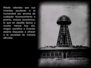 Nikola valoraba que sus inventos ayudaran a la humanidad por encima de cualquier reconocimiento o premio, incluso económico; lo que en aquella época y mucho menos hoy día, ningún científico o inventor estaría dispuesto a ofrecer a la sociedad de manera altruista.   