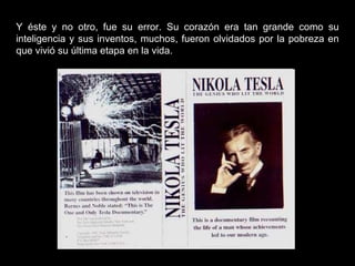 Y éste y no otro, fue su error. Su corazón era tan grande como su inteligencia y sus inventos, muchos, fueron olvidados por la pobreza en que vivió su última etapa en la vida. 
