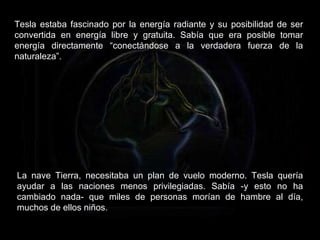 Tesla estaba fascinado por la energía radiante y su posibilidad de ser convertida en energía libre y gratuita. Sabía que era posible tomar energía directamente “conectándose a la verdadera fuerza de la naturaleza”. La nave Tierra, necesitaba un plan de vuelo moderno. Tesla quería ayudar a las naciones menos privilegiadas. Sabía -y esto no ha cambiado nada- que miles de personas morían de hambre al día, muchos de ellos niños.  