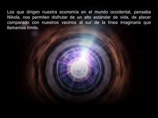 Los que dirigen nuestra economía en el mundo occidental, pensaba Nikola, nos permiten disfrutar de un alto estándar de vida, de placer comparado con nuestros vecinos al sur de la línea imaginaria que llamamos límite.  