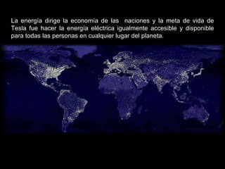 La energía dirige la economía de las  naciones y la meta de vida de Tesla fue hacer la energía eléctrica igualmente accesible y disponible para todas las personas en cualquier lugar del planeta.  