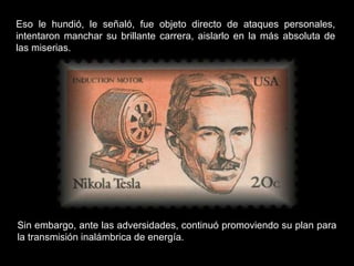 Eso le hundió, le señaló, fue objeto directo de ataques personales, intentaron manchar su brillante carrera, aislarlo en la más absoluta de las miserias.  Sin embargo, ante las adversidades, continuó promoviendo su plan para la transmisión inalámbrica de energía. 