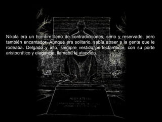 Nikola era un hombre lleno de contradicciones, serio y reservado, pero también encantador. Aunque era solitario, sabía atraer a la gente que le rodeaba. Delgado y alto, siempre vestido perfectamente, con su porte aristocrático y elegancia, llamaba la atención.   
