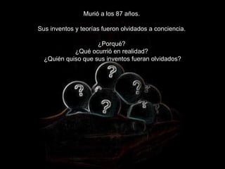 Murió a los 87 años.  Sus inventos y teorías fueron olvidados a conciencia.  ¿Porqué?  ¿Qué ocurrió en realidad?  ¿Quién quiso que sus inventos fueran olvidados? 