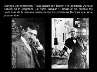 Durante una temporada Tesla trabajó con Edison y le admiraba. Aunque Edison no le respetaba. Le hacía trabajar 18 horas al día durante los siete días de la semana solucionando los problemas técnicos que se le presentaban. 