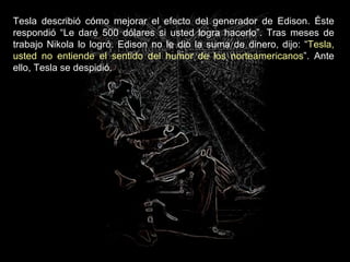 Tesla describió cómo mejorar el efecto del generador de Edison. Éste respondió “Le daré 500 dólares si usted logra hacerlo”. Tras meses de trabajo Nikola lo logró. Edison no le dio la suma de dinero, dijo: “ Tesla, usted no entiende el sentido del humor de los norteamericanos ”. Ante ello, Tesla se despidió.  