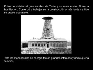 Edison envidiaba el gran cerebro de Tesla y su arma contra él era la humillación. Comenzó a trabajar en la construcción y más tarde se hizo su propio laboratorio. Pero los monopolistas de energía tenían grandes intereses y nadie quería cambios.  