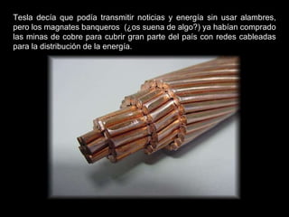 Tesla decía que podía transmitir noticias y energía sin usar alambres, pero los magnates banqueros  (¿os suena de algo?) ya habían comprado las minas de cobre para cubrir gran parte del país con redes cableadas para la distribución de la energía.  