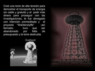 Creó una torre de alta tensión para demostrar el transporte de energía sin cable y gratuito y al  pedir más dinero para proseguir con las investigaciones, le fue denegado con intención premeditada y  el proyecto “Wardenclyffe”  -así llamado-  tuvo que ser abandonado por falta de presupuesto y la torre destruida. 
