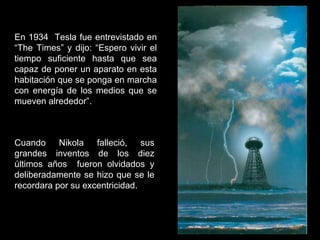 En 1934  Tesla fue entrevistado en “The Times” y dijo: “Espero vivir el tiempo suficiente hasta que sea capaz de poner un aparato en esta habitación que se ponga en marcha con energía de los medios que se mueven alrededor”. Cuando Nikola falleció, sus grandes inventos de los diez últimos años  fueron olvidados y deliberadamente se hizo que se le recordara por su excentricidad.  