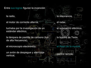 Entre  sus logros  figuran la invención  la radio,  el motor de corriente alterna,  luchaba por la investigación de un estándar eléctrico,  la lámpara de pastilla de carbono (luz de alta frecuencia), el microscopio electrónico,  un avión de despegue y aterrizaje vertical,  la resonancia, el radar, el submarino eléctrico, la bobina de Tesla, el Rayo de la muerte ,  control remoto 