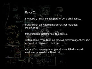 Rayos X,  métodos y herramientas para el control climático, transmisión de video e imágenes por métodos inalámbricos,  transferencia inalámbrica de energía,  sistemas de propulsión de medios electromagnéticos (sin necesidad de partes móviles),  extracción de energía en grandes cantidades desde cualquier punto de la Tierra, etc.   