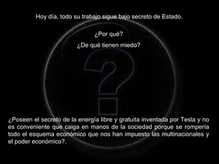 Hoy día, todo su trabajo sigue bajo secreto de Estado.  ¿Por qué?  ¿De qué tienen miedo?  ¿Poseen el secreto de la energía libre y gratuita inventada por Tesla y no es conveniente que caiga en manos de la sociedad porque se rompería todo el esquema económico que nos han impuesto las multinacionales y el poder económico?. 