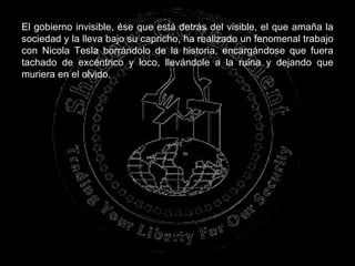 El gobierno invisible, ése que está detrás del visible, el que amaña la sociedad y la lleva bajo su capricho, ha realizado un fenomenal trabajo con Nicola Tesla borrándolo de la historia, encargándose que fuera tachado de excéntrico y loco, llevándole a la ruina y dejando que muriera en el olvido.   