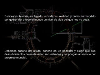 Esta es su historia, su legado, su vida, su realidad y cómo fue hundido por querer dar a todo el mundo un nivel de vida del que hoy no goza.  Debemos sacarle del olvido, ponerle en un pedestal y exigir que sus descubrimientos dejen de estar secuestrados y se pongan al servicio del progreso mundial. 