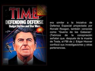 era similar a la Iniciativa de Defensa Espacial proyectada por Ronald Reagan, también conocida como “Guerra de las Galaxias”. (Teóricos de la conspiración señalan que, después de la muerte de Tesla, el FBI de J. Edgar Hoover confiscó sus investigaciones y otras pertenencias. 