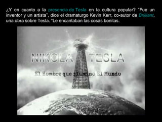 ¿Y en cuanto a la  presencia de Tesla  en la cultura popular? “Fue un inventor y un artista”, dice el dramaturgo Kevin Kerr, co-autor de  Brilliant , una obra sobre Tesla. “Le encantaban las cosas bonitas.  