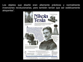 Los objetos que diseñó eran altamente prácticos y normalmente invenciones revolucionarias, pero también tenían que ser estéticamente atrayentes”.   