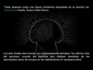 Tesla aparece como una figura romántica aniquilada en la canción de  Handsome   Family   Tesla's Hotel Room .  Los días finales del inventor son elegíacamente llamados “los últimos días del asombro, cuando los espíritus aún volaban alrededor de los abombados tubos de ensayo en las habitaciones en semipenumbra”.  
