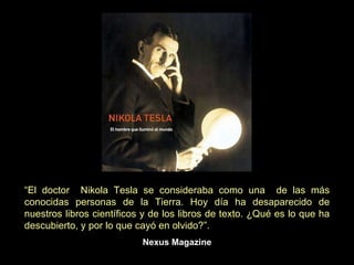 “ El doctor  Nikola Tesla se consideraba como una  de las más conocidas personas de la Tierra. Hoy día ha desaparecido de nuestros libros científicos y de los libros de texto. ¿Qué es lo que ha descubierto, y por lo que cayó en olvido?”.   Nexus Magazine 