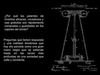 ¿Por qué las patentes de inventos eficaces, novedosos y casi gratuitos son rápidamente compradas y guardadas en los cajones del olvido? Preguntas que tienen respuesta y una realidad tenebrosa que hoy día persiste como una gran mano negra que se extiende hasta en las raíces más profundas de una sociedad que calla y consiente. 