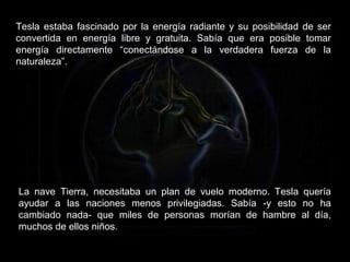 Tesla estaba fascinado por la energía radiante y su posibilidad de ser
convertida en energía libre y gratuita. Sabía que era posible tomar
energía directamente “conectándose a la verdadera fuerza de la
naturaleza”.
La nave Tierra, necesitaba un plan de vuelo moderno. Tesla quería
ayudar a las naciones menos privilegiadas. Sabía -y esto no ha
cambiado nada- que miles de personas morían de hambre al día,
muchos de ellos niños.
 