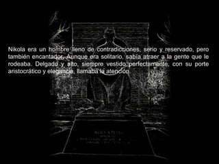 Nikola era un hombre lleno de contradicciones, serio y reservado, pero
también encantador. Aunque era solitario, sabía atraer a la gente que le
rodeaba. Delgado y alto, siempre vestido perfectamente, con su porte
aristocrático y elegancia, llamaba la atención.
 