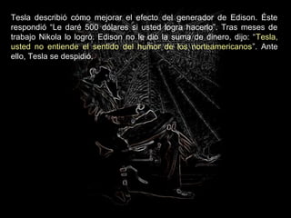 Tesla describió cómo mejorar el efecto del generador de Edison. Éste
respondió “Le daré 500 dólares si usted logra hacerlo”. Tras meses de
trabajo Nikola lo logró. Edison no le dio la suma de dinero, dijo: “Tesla,
usted no entiende el sentido del humor de los norteamericanos”. Ante
ello, Tesla se despidió.
 