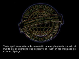 Tesla siguió desarrollando la transmisión de energía gratuita por todo el
mundo en el laboratorio que construyó en 1889 en las montañas de
Colorado Springs.
 