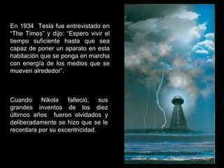 En 1934 Tesla fue entrevistado en
“The Times” y dijo: “Espero vivir el
tiempo suficiente hasta que sea
capaz de poner un aparato en esta
habitación que se ponga en marcha
con energía de los medios que se
mueven alrededor”.
Cuando Nikola falleció, sus
grandes inventos de los diez
últimos años fueron olvidados y
deliberadamente se hizo que se le
recordara por su excentricidad.
 