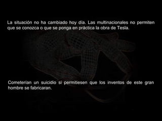 La situación no ha cambiado hoy día. Las multinacionales no permiten
que se conozca o que se ponga en práctica la obra de Tesla.
Cometerían un suicidio si permitiesen que los inventos de este gran
hombre se fabricaran.
 