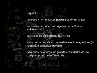 Rayos X,
métodos y herramientas para el control climático,
transmisión de video e imágenes por métodos
inalámbricos,
transferencia inalámbrica de energía,
sistemas de propulsión de medios electromagnéticos (sin
necesidad de partes móviles),
extracción de energía en grandes cantidades desde
cualquier punto de la Tierra, etc.
 