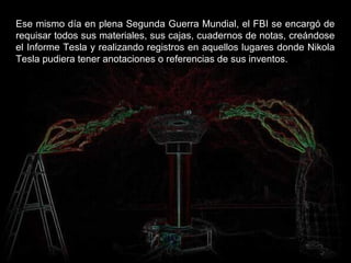Ese mismo día en plena Segunda Guerra Mundial, el FBI se encargó de
requisar todos sus materiales, sus cajas, cuadernos de notas, creándose
el Informe Tesla y realizando registros en aquellos lugares donde Nikola
Tesla pudiera tener anotaciones o referencias de sus inventos.
 