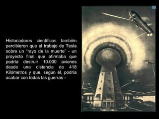 Historiadores científicos también
percibieron que el trabajo de Tesla
sobre un “rayo de la muerte” - un
proyecto final que afirmaba que
podría destruir 10.000 aviones
desde una distancia de 418
Kilómetros y que, según él, podría
acabar con todas las guerras -
 