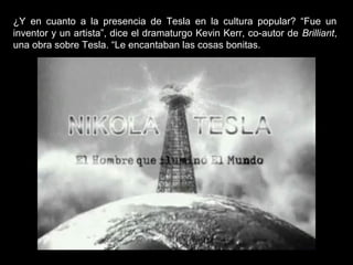 ¿Y en cuanto a la presencia de Tesla en la cultura popular? “Fue un
inventor y un artista”, dice el dramaturgo Kevin Kerr, co-autor de Brilliant,
una obra sobre Tesla. “Le encantaban las cosas bonitas.
 