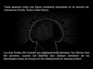 Tesla aparece como una figura romántica aniquilada en la canción de
Handsome Family Tesla's Hotel Room.
Los días finales del inventor son elegíacamente llamados “los últimos días
del asombro, cuando los espíritus aún volaban alrededor de los
abombados tubos de ensayo en las habitaciones en semipenumbra”.
 