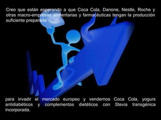 Creo que están esperando a que Coca Cola, Danone, Nestle, Roche y otras macro-empresas alimentarias y farmacéuticas tengan la producción suficiente preparada para invadir el mercado europeo y vendernos Coca Cola, yogurs antidiabéticos y complementos dietéticos con Stevia transgénica incorporada. 