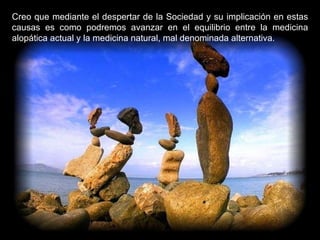 Creo que mediante el despertar de la Sociedad y su implicación en estas causas es como podremos avanzar en el equilibrio entre la medicina alopática actual y la medicina natural, mal denominada alternativa.  