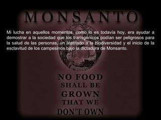 Mi lucha en aquellos momentos, como lo es todavía hoy, era ayudar a demostrar a la sociedad que los transgénicos podían ser peligrosos para la salud de las personas, un atentado a la biodiversidad y el inicio de la esclavitud de los campesinos bajo la dictadura de Monsanto. 