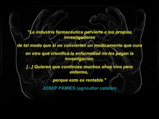 "La industria farmacéutica pervierte a los propios investigadores de tal modo que si no convierten un medicamento que cura en otro que cronifica la enfermedad no les pagan la investigación. [...] Quieren que continúes muchos años vivo pero enfermo,  porque esto es rentable." JOSEP PÀMIES (agricultor catalán) 