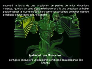 encontré la lucha de una asociación de padres de niños diabéticos
muertos, que luchan contra esta multinacional a la que acusaban de haber
podido causar la muerte de sus hijos como consecuencia de haber ingerido
productos edulcorados con Aspartamo
(patentado por Monsanto)
confiados en que era un edulcorante indicado para personas con
diabetis.
 