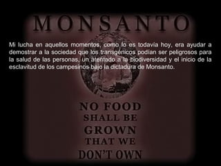Mi lucha en aquellos momentos, como lo es todavía hoy, era ayudar a
demostrar a la sociedad que los transgénicos podían ser peligrosos para
la salud de las personas, un atentado a la biodiversidad y el inicio de la
esclavitud de los campesinos bajo la dictadura de Monsanto.
 