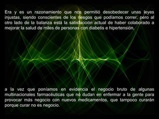 Era y es un razonamiento que nos permitió desobedecer unas leyes
injustas, siendo conscientes de los riesgos que podíamos correr, pero al
otro lado de la balanza está la satisfacción actual de haber colaborado a
mejorar la salud de miles de personas con diabetis e hipertensión,
a la vez que poníamos en evidencia el negocio bruto de algunas
multinacionales farmacéuticas que no dudan en enfermar a la gente para
provocar más negocio con nuevos medicamentos, que tampoco curarán
porque curar no es negocio.
 